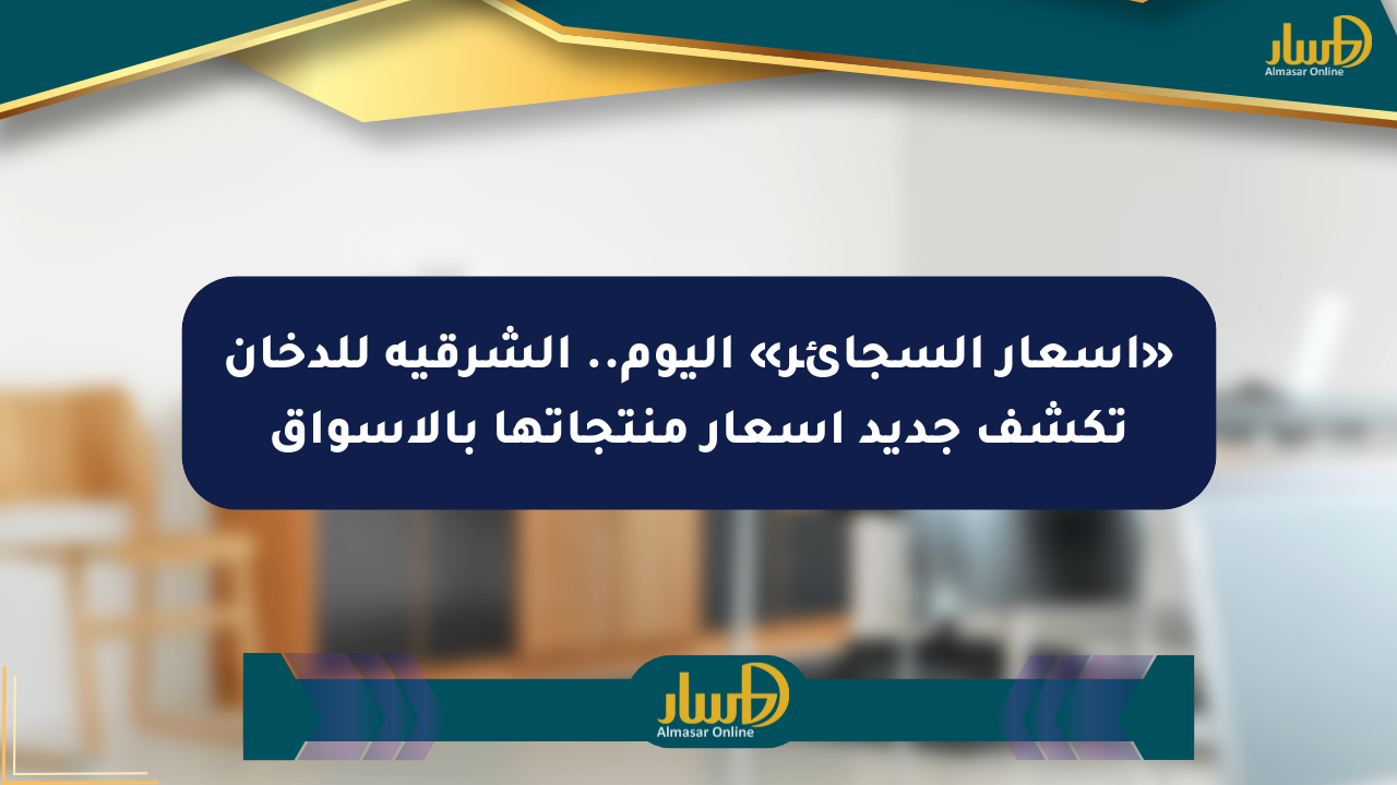 «أسعار السجائر» اليوم.. الشرقية للدخان تكشف جديد أسعار منتجاتها بالأسواق